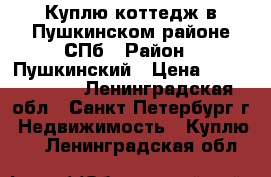 Куплю коттедж в Пушкинском районе СПб › Район ­ Пушкинский › Цена ­ 10 000 000 - Ленинградская обл., Санкт-Петербург г. Недвижимость » Куплю   . Ленинградская обл.